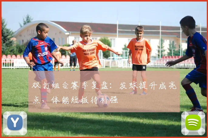 双打组合赛季复盘：发球提升成亮点，体能短板待补强 - 虎扑体育