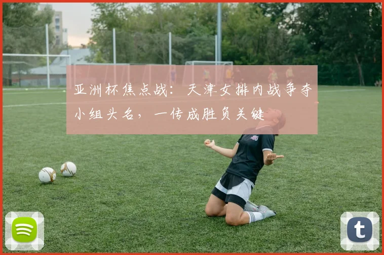 亚洲杯焦点战:天津女排内战争夺小组头名,一传成胜负关键