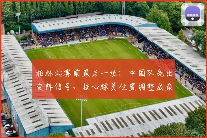 柏林站赛前最后一练:中国队亮出变阵信号,核心球员位置调整成最大看点