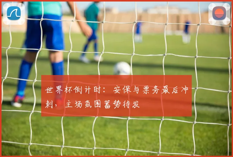 世界杯倒计时：安保与票务最后冲刺，主场氛围蓄势待发