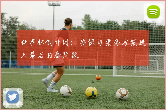 世界杯倒计时:安保与票务方案进入最后打磨阶段