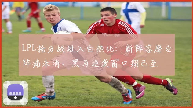 LPL抢分战进入白热化:新阵容磨合阵痛未消,黑马逆袭窗口期已至