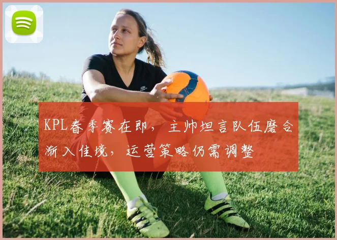 KPL春季赛在即,主帅坦言队伍磨合渐入佳境,运营策略仍需调整