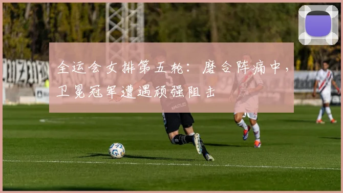 全运会女排第五轮：磨合阵痛中，卫冕冠军遭遇顽强阻击 - 虎扑体育