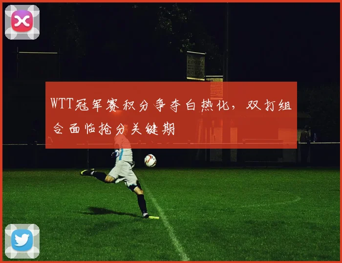 WTT冠军赛积分争夺白热化,双打组合面临抢分关键期