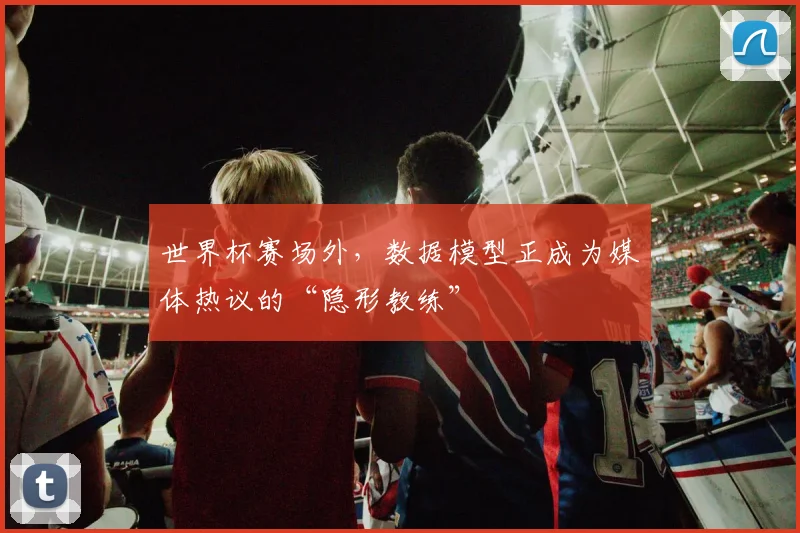 世界杯赛场外,数据模型正成为媒体热议的“隐形教练”