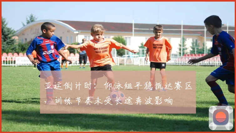 亚运倒计时:仰泳组平稳抵达赛区,训练节奏未受长途奔波影响