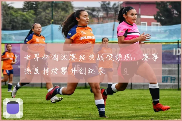 世界杯淘汰赛经典战役频现,赛事热度持续攀升创纪录