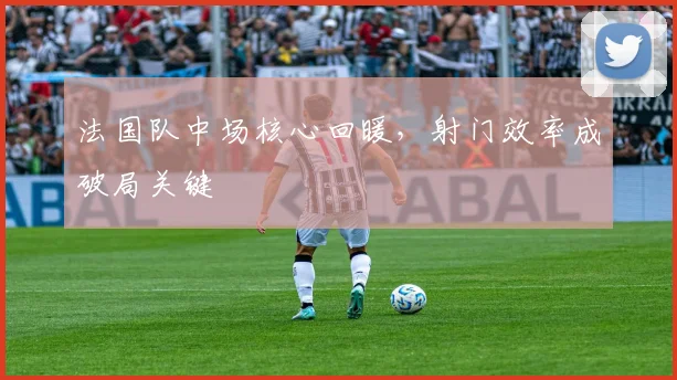 法国队中场核心回暖，射门效率成破局关键