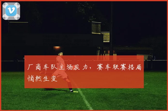 厂商车队主场发力，赛车联赛格局悄然生变 - 虎扑体育