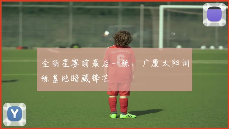 全明星赛前最后一练，广厦太阳训练基地暗藏锋芒 - 虎扑体育
