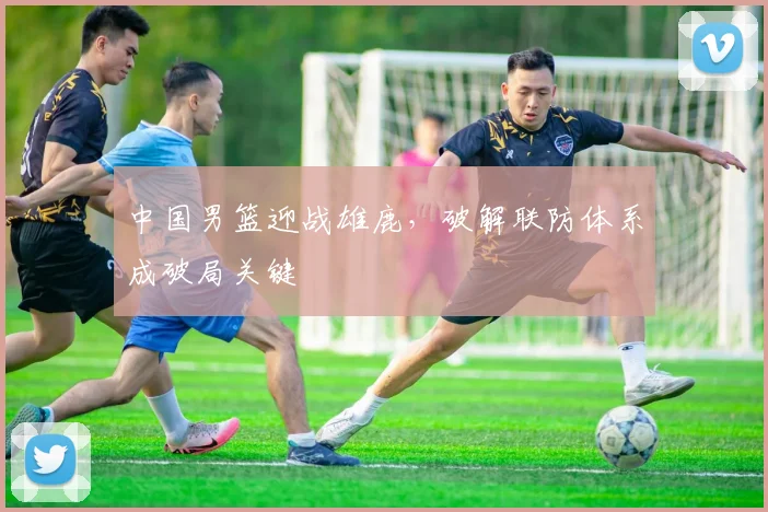 中国男篮迎战雄鹿，破解联防体系成破局关键