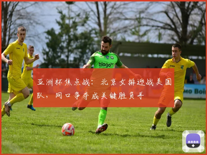亚洲杯焦点战：北京女排迎战美国队，网口争夺成关键胜负手