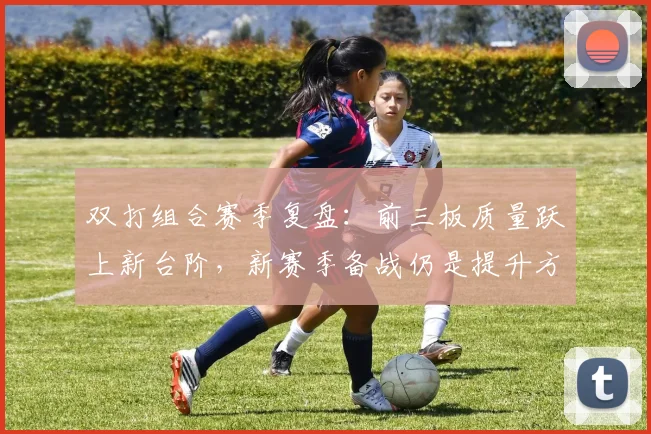 双打组合赛季复盘：前三板质量跃上新台阶，新赛季备战仍是提升方向 - 虎扑体育