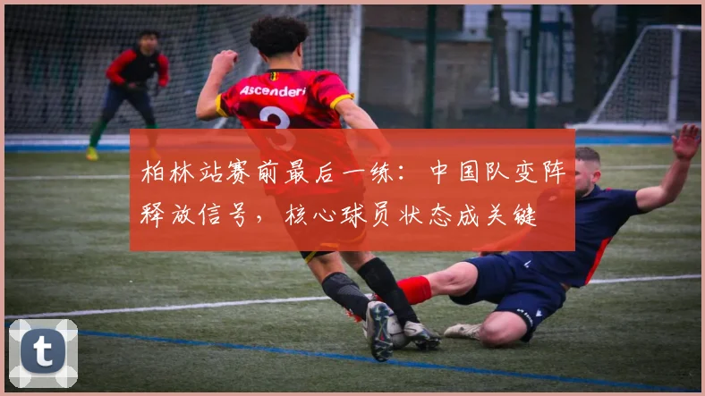 柏林站赛前最后一练：中国队变阵释放信号，核心球员状态成关键