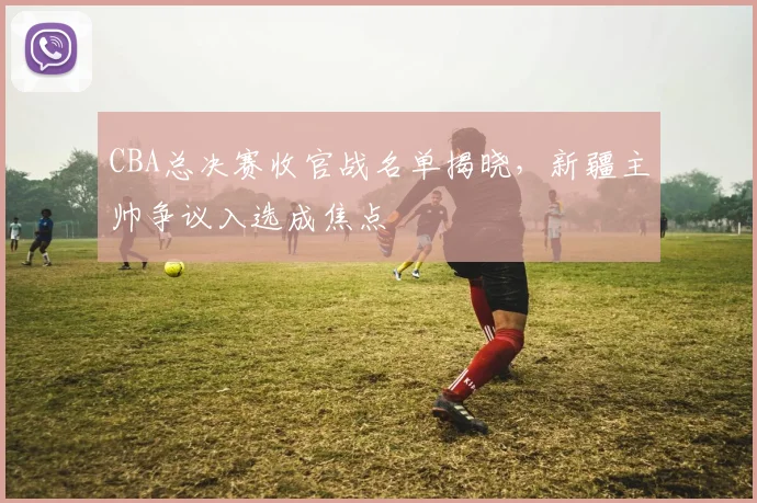 CBA总决赛收官战名单揭晓，新疆主帅争议入选成焦点