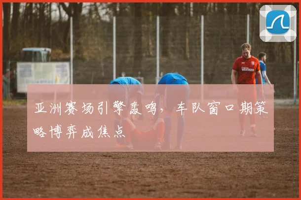 亚洲赛场引擎轰鸣,车队窗口期策略博弈成焦点