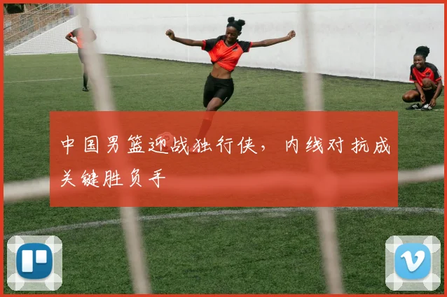 中国男篮迎战独行侠,内线对抗成关键胜负手