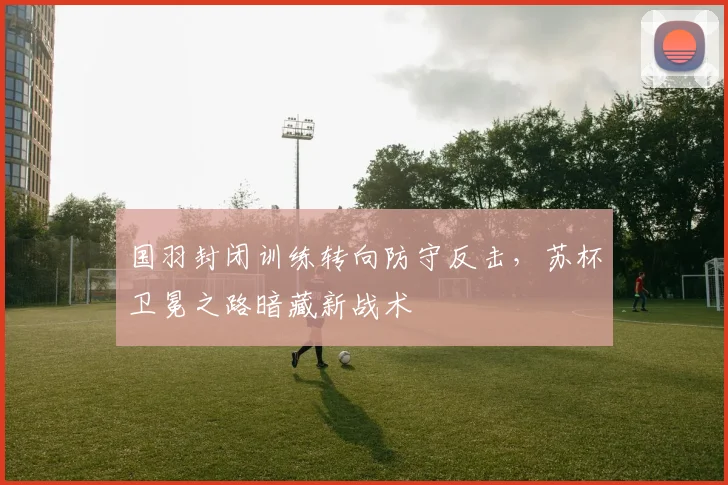 国羽封闭训练转向防守反击，苏杯卫冕之路暗藏新战术 - 虎扑体育