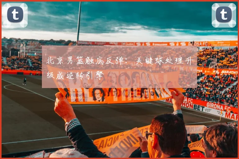 北京男篮触底反弹：关键球处理升级成逆转引擎 - 虎扑体育