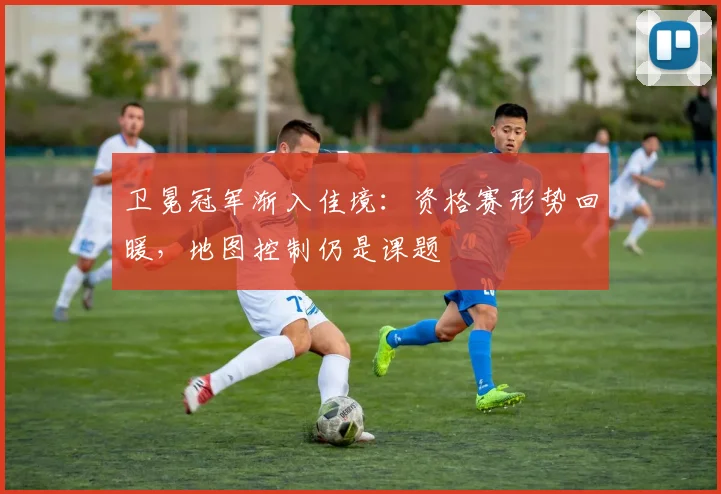 卫冕冠军渐入佳境：资格赛形势回暖，地图控制仍是课题 - 虎扑体育