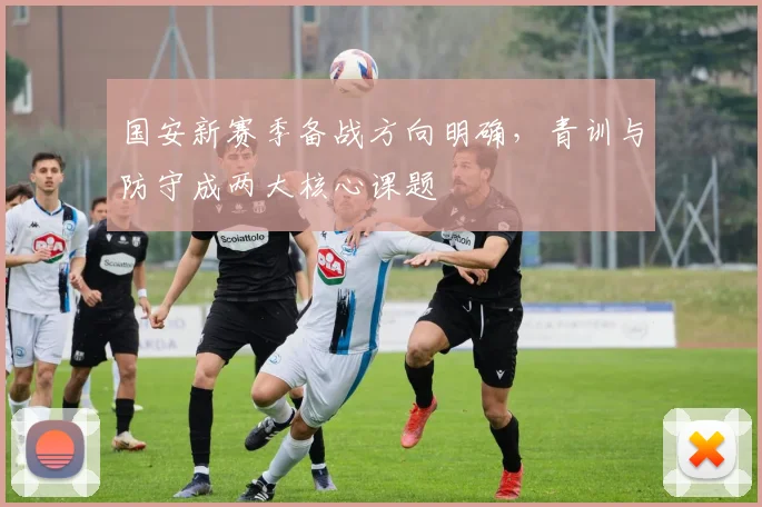 国安新赛季备战方向明确，青训与防守成两大核心课题 - 虎扑体育