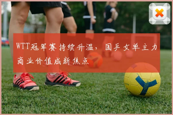 WTT冠军赛持续升温，国乒女单主力商业价值成新焦点