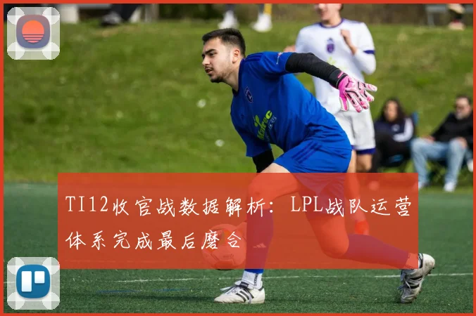 TI12收官战数据解析：LPL战队运营体系完成最后磨合