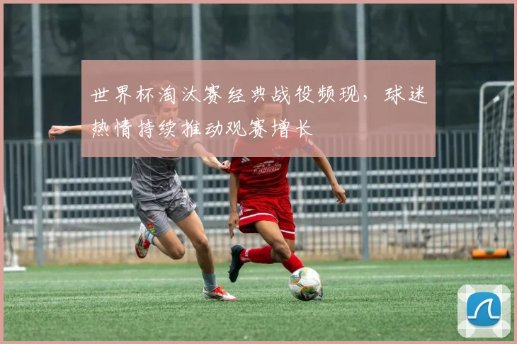 世界杯淘汰赛经典战役频现,球迷热情持续推动观赛增长