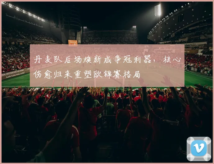 丹麦队后场焕新成争冠利器,核心伤愈归来重塑欧锦赛格局
