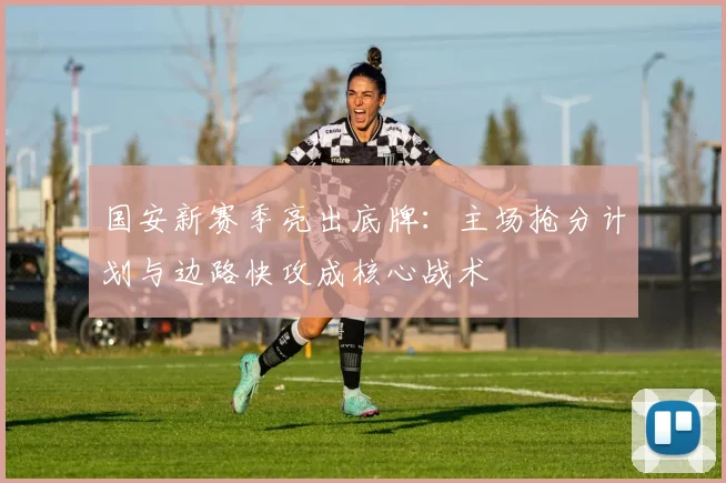 国安新赛季亮出底牌：主场抢分计划与边路快攻成核心战术 - 虎扑体育