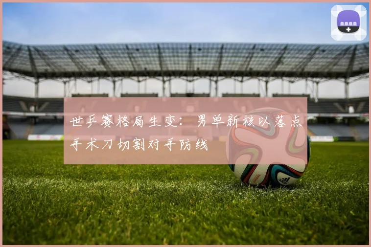 世乒赛格局生变:男单新核以落点手术刀切割对手防线