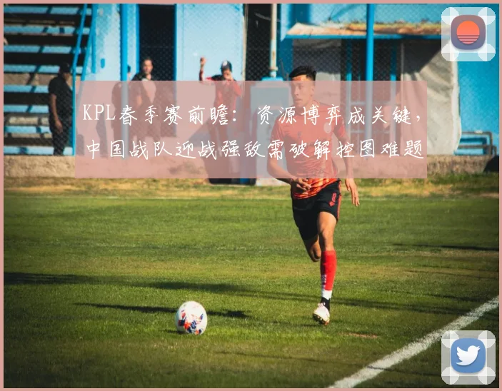 KPL春季赛前瞻:资源博弈成关键,中国战队迎战强敌需破解控图难题