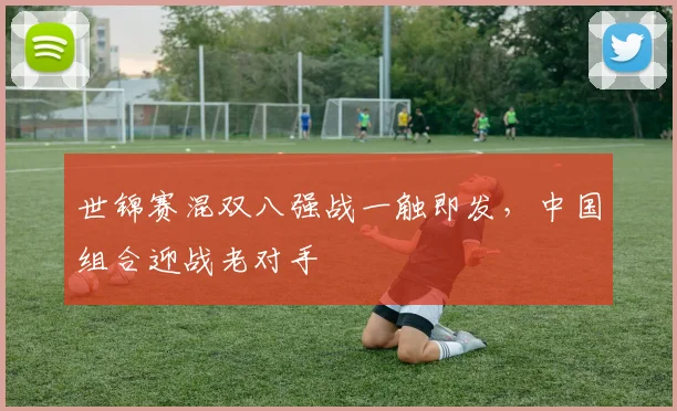 世锦赛混双八强战一触即发,中国组合迎战老对手