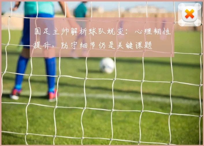 国足主帅解析球队蜕变：心理韧性提升，防守细节仍是关键课题