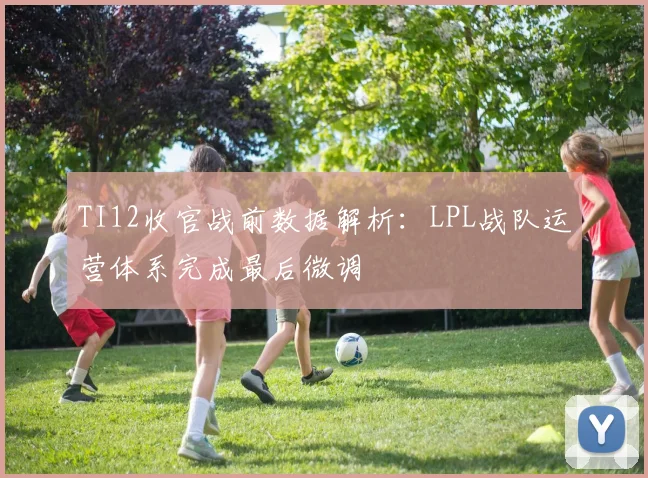 TI12收官战前数据解析:LPL战队运营体系完成最后微调