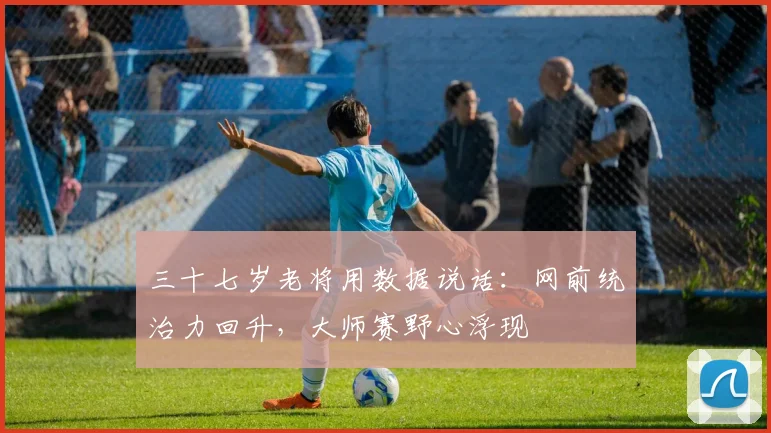 三十七岁老将用数据说话:网前统治力回升,大师赛野心浮现