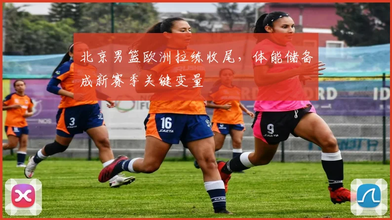 北京男篮欧洲拉练收尾，体能储备成新赛季关键变量 - 虎扑体育