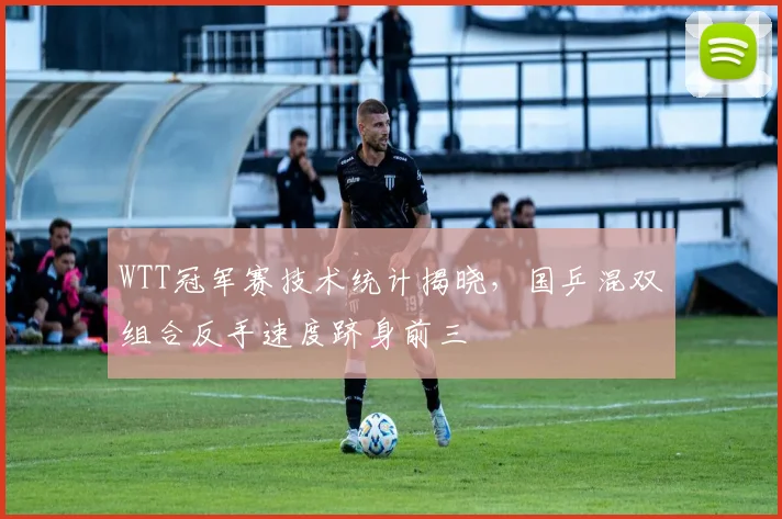WTT冠军赛技术统计揭晓,国乒混双组合反手速度跻身前三