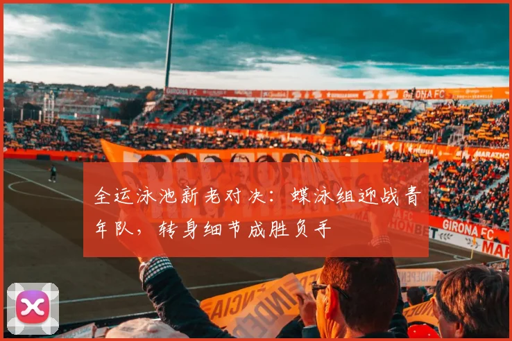 全运泳池新老对决：蝶泳组迎战青年队，转身细节成胜负手 - 虎扑体育