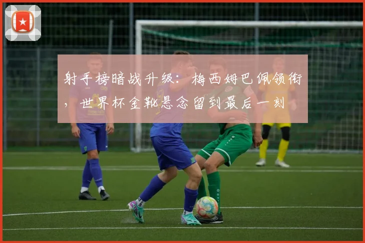 射手榜暗战升级：梅西姆巴佩领衔，世界杯金靴悬念留到最后一刻