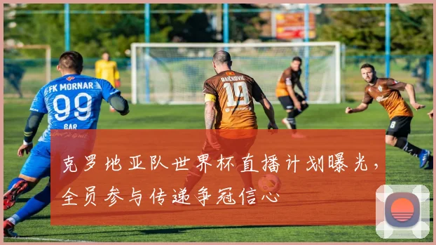 克罗地亚队世界杯直播计划曝光,全员参与传递争冠信心