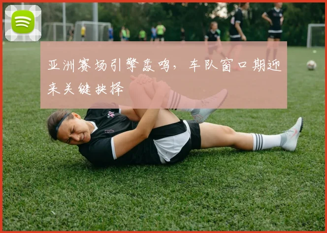 亚洲赛场引擎轰鸣，车队窗口期迎来关键抉择