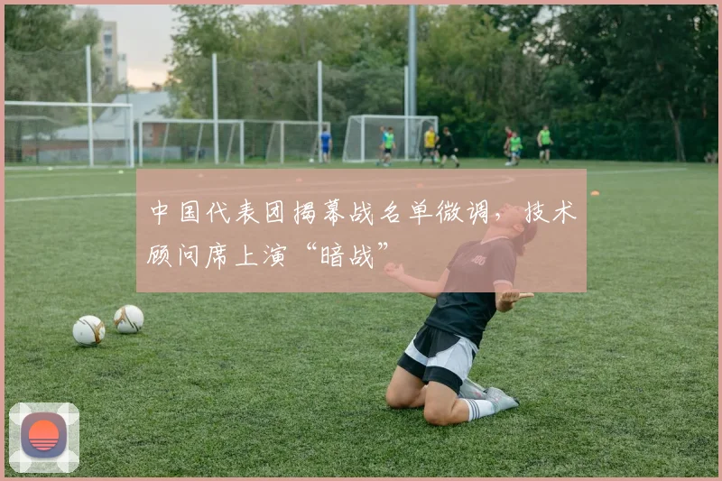 中国代表团揭幕战名单微调,技术顾问席上演“暗战”