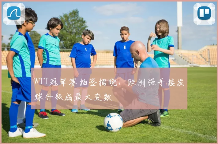 WTT冠军赛抽签揭晓，欧洲强手接发球升级成最大变数