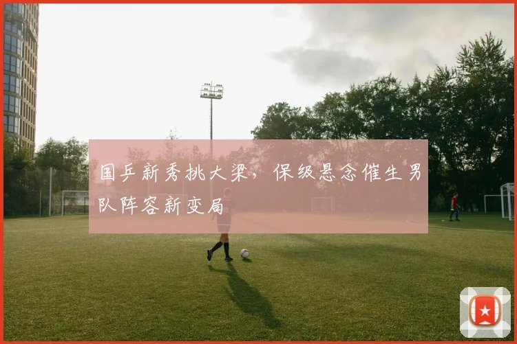 国乒新秀挑大梁，保级悬念催生男队阵容新变局 - 虎扑体育