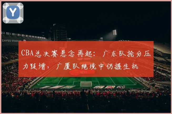 CBA总决赛悬念再起：广东队抢分压力陡增，广厦队绝境中仍握生机