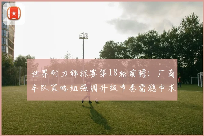 世界耐力锦标赛第18轮前瞻:厂商车队策略组强调升级节奏需稳中求进