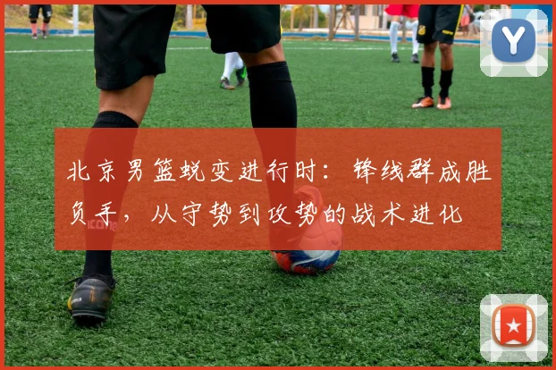 北京男篮蜕变进行时：锋线群成胜负手，从守势到攻势的战术进化 - 虎扑体育