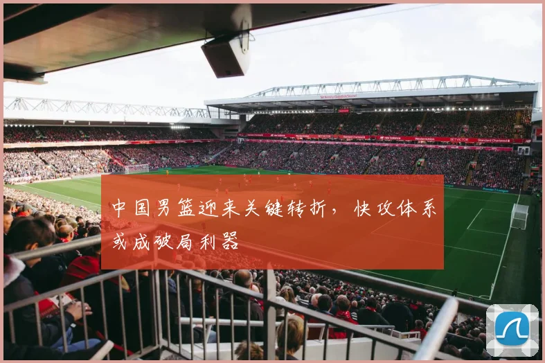 中国男篮迎来关键转折,快攻体系或成破局利器